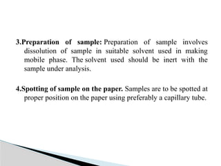 3.Preparation of sample: Preparation of sample involves
dissolution of sample in suitable solvent used in making
mobile phase. The solvent used should be inert with the
sample under analysis.
4.Spotting of sample on the paper. Samples are to be spotted at
proper position on the paper using preferably a capillary tube.
 