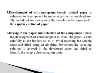 5.Development of chromatogram: Sample spotted paper is
subjected to development by immersing it in the mobile phase.
The mobile phase moves over the sample on the paper under
the capillary action of paper.
6.Drying of the paper and detection of the compounds : Once
the development of chromatogram is over, The paper is held
carefully at the borders so as to avoid touching the sample
spots and dried using an air drier. Sometimes the detecting
solution is sprayed in the developed paper and dried to
identify the sample chromatogram spots.
 