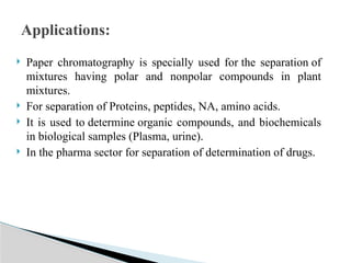  Paper chromatography is specially used for the separation of
mixtures having polar and nonpolar compounds in plant
mixtures.
 For separation of Proteins, peptides, NA, amino acids.
 It is used to determine organic compounds, and biochemicals
in biological samples (Plasma, urine).
 In the pharma sector for separation of determination of drugs.
Applications:
 