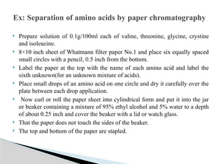  Prepare solution of 0.1g/100ml each of valine, threonine, glycine, crystine
and isoleucine.
 8×10 inch sheet of Whatmann filter paper No.1 and place six equally spaced
small circles with a pencil, 0.5 inch from the bottom.
 Label the paper at the top with the name of each amino acid and label the
sixth unknown(for an unknown mixture of acids).
 Place small drops of an amino acid on one circle and dry it carefully over the
plate between each drop application.
 Now curl or roll the paper sheet into cylindrical form and put it into the jar
or beaker containing a mixture of 95% ethyl alcohol and 5% water to a depth
of about 0.25 inch and cover the beaker with a lid or watch glass.
 That the paper does not touch the sides of the beaker.
 The top and bottom of the paper are stapled.
Ex: Separation of amino acids by paper chromatography
 