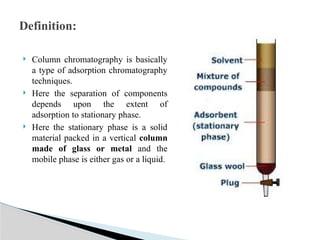  Column chromatography is basically
a type of adsorption chromatography
techniques.
 Here the separation of components
depends upon the extent of
adsorption to stationary phase.
 Here the stationary phase is a solid
material packed in a vertical column
made of glass or metal and the
mobile phase is either gas or a liquid.
Definition:
 