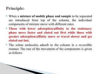  When a mixture of mobile phase and sample to be separated
are introduced from top of the column, the individual
components of mixture move with different rates.
 Those with lower adsorption/affinity to the stationary
phase move faster and eluted out first while those with
greater adsorption/affinity move or travel slower and get
eluted out last.
 The solute molecules adsorb to the column in a reversible
manner. The rate of the movement of the components is given
as follows
Principle:
 