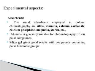 Adsorbents:
 The usual adsorbents employed in column
chromatography are silica, alumina, calcium carbonate,
calcium phosphate, magnesia, starch, etc.,
 Alumina is generally suitable for chromatography of less
polar compounds.
 Silica gel gives good results with compounds containing
polar functional groups.
Experimental aspects:
 