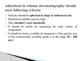  Particles should be spherical in shape & uniform in size.
 Mechanical stability must be high.
 They shouldn’t react chemically.
 It should be useful for separating for wide variety of
compounds.
 It should be freely available & inexpensive (The particle size
of the commercially available grade is in the range 50 – 200
µm.)
Adsorbent in column chromatography should
meet following criteria:
 