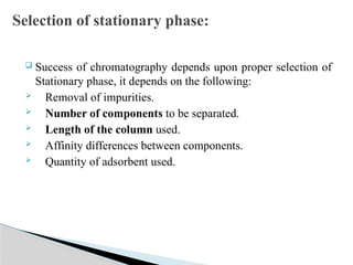  Success of chromatography depends upon proper selection of
Stationary phase, it depends on the following:
 Removal of impurities.
 Number of components to be separated.
 Length of the column used.
 Affinity differences between components.
 Quantity of adsorbent used.
Selection of stationary phase:
 
