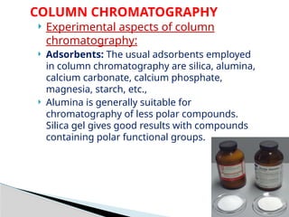 COLUMN CHROMATOGRAPHY
 Experimental aspects of column
chromatography:
 Adsorbents: The usual adsorbents employed
in column chromatography are silica, alumina,
calcium carbonate, calcium phosphate,
magnesia, starch, etc.,
 Alumina is generally suitable for
chromatography of less polar compounds.
Silica gel gives good results with compounds
containing polar functional groups.
 