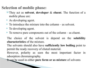  They act as solvent, developer & eluent. The function of a
mobile phase are:
 As developing agent.
 To introduce the mixture into the column – as solvent.
 To developing agent.
 To remove pure components out of the column – as eluent.
Selection of mobile phase:
The choice of the solvent is depend on the solubility
characteristics of the mixture.
The solvents should also have sufficiently low boiling point to
permit the ready recovery of eluted material.
However, polarity as seen the most important factor in
adsorption chromatography.
It can be used in either pure form or as mixture of solvents
 