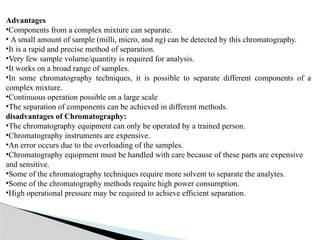 Advantages
•Components from a complex mixture can separate.
• A small amount of sample (milli, micro, and ng) can be detected by this chromatography.
•It is a rapid and precise method of separation.
•Very few sample volume/quantity is required for analysis.
•It works on a broad range of samples.
•In some chromatography techniques, it is possible to separate different components of a
complex mixture.
•Continuous operation possible on a large scale
•The separation of components can be achieved in different methods.
disadvantages of Chromatography:
•The chromatography equipment can only be operated by a trained person.
•Chromatography instruments are expensive.
•An error occurs due to the overloading of the samples.
•Chromatography equipment must be handled with care because of these parts are expensive
and sensitive.
•Some of the chromatography techniques require more solvent to separate the analytes.
•Some of the chromatography methods require high power consumption.
•High operational pressure may be required to achieve efficient separation.
 