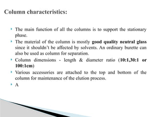  The main function of all the columns is to support the stationary
phase.
 The material of the column is mostly good quality neutral glass
since it shouldn’t be affected by solvents. An ordinary burette can
also be used as column for separation.
 Column dimensions - length & diameter ratio (10:1,30:1 or
100:1cm)
 Various accessories are attached to the top and bottom of the
column for maintenance of the elution process.
 A
Column characteristics:
 