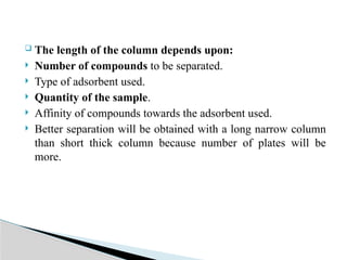  The length of the column depends upon:
 Number of compounds to be separated.
 Type of adsorbent used.
 Quantity of the sample.
 Affinity of compounds towards the adsorbent used.
 Better separation will be obtained with a long narrow column
than short thick column because number of plates will be
more.
 