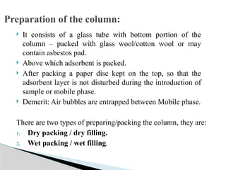  It consists of a glass tube with bottom portion of the
column – packed with glass wool/cotton wool or may
contain asbestos pad.
 Above which adsorbent is packed.
 After packing a paper disc kept on the top, so that the
adsorbent layer is not disturbed during the introduction of
sample or mobile phase.
 Demerit: Air bubbles are entrapped between Mobile phase.
Preparation of the column:
There are two types of preparing/packing the column, they are:
1. Dry packing / dry filling.
2. Wet packing / wet filling.
 