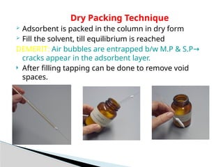 Dry Packing Technique
 Adsorbent is packed in the column in dry form
 Fill the solvent, till equilibrium is reached
DEMERIT: Air bubbles are entrapped b/w M.P & S.P→
cracks appear in the adsorbent layer.
 After filling tapping can be done to remove void
spaces.
 