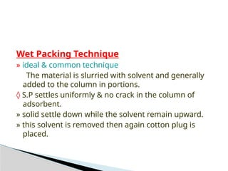Wet Packing Technique
» ideal & common technique
The material is slurried with solvent and generally
added to the column in portions.
◊ S.P settles uniformly & no crack in the column of
adsorbent.
» solid settle down while the solvent remain upward.
» this solvent is removed then again cotton plug is
placed.
 