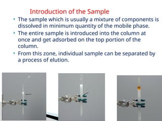 Introduction of the Sample
 The sample which is usually a mixture of components is
dissolved in minimum quantity of the mobile phase.
 The entire sample is introduced into the column at
once and get adsorbed on the top portion of the
column.
 From this zone, individual sample can be separated by
a process of elution.
 