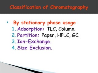  By stationary phase usage
1.Adsorption: TLC, Column.
2.Partition: Paper, HPLC, GC.
3.Ion-Exchange.
4.Size Exclusion.
Classification of Chromatography
 