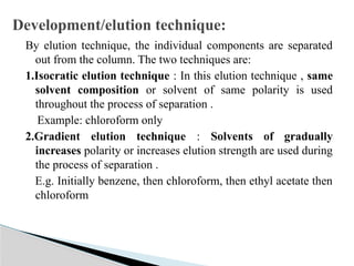 By elution technique, the individual components are separated
out from the column. The two techniques are:
1.Isocratic elution technique : In this elution technique , same
solvent composition or solvent of same polarity is used
throughout the process of separation .
Example: chloroform only
2.Gradient elution technique : Solvents of gradually
increases polarity or increases elution strength are used during
the process of separation .
E.g. Initially benzene, then chloroform, then ethyl acetate then
chloroform
Development/elution technique:
 