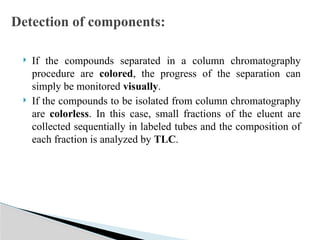 If the compounds separated in a column chromatography
procedure are colored, the progress of the separation can
simply be monitored visually.
 If the compounds to be isolated from column chromatography
are colorless. In this case, small fractions of the eluent are
collected sequentially in labeled tubes and the composition of
each fraction is analyzed by TLC.
Detection of components:
 