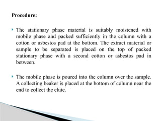 Procedure:
 The stationary phase material is suitably moistened with
mobile phase and packed sufficiently in the column with a
cotton or asbestos pad at the bottom. The extract material or
sample to be separated is placed on the top of packed
stationary phase with a second cotton or asbestos pad in
between.
 The mobile phase is poured into the column over the sample.
A collecting beaker is placed at the bottom of column near the
end to collect the elute.
 