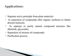  Separate active principle from plant materials.
 In separation of compounds after organic synthesis to obtain
desired molecule.
 To separate or purify natural compound mixtures like
alkaloids, glycosides.
 Separation of mixture of compounds.
 Purification process.
Applications:
 