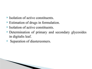  Isolation of active constituents.
 Estimation of drugs in formulation.
 Isolation of active constituents.
 Determination of primary and secondary glycosides
in digitalis leaf.
 Separation of diastereomers.
 