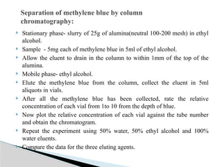  Stationary phase- slurry of 25g of alumina(neutral 100-200 mesh) in ethyl
alcohol.
 Sample - 5mg each of methylene blue in 5ml of ethyl alcohol.
 Allow the eluent to drain in the column to within 1mm of the top of the
alumina.
 Mobile phase- ethyl alcohol.
 Elute the methylene blue from the column, collect the eluent in 5ml
aliquots in vials.
 After all the methylene blue has been collected, rate the relative
concentration of each vial from 1to 10 from the depth of blue.
 Now plot the relative concentration of each vial against the tube number
and obtain the chromatogram.
 Repeat the experiment using 50% water, 50% ethyl alcohol and 100%
water eluents.
 Compare the data for the three eluting agents.
Separation of methylene blue by column
chromatography:
 