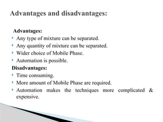 Advantages:
 Any type of mixture can be separated.
 Any quantity of mixture can be separated.
 Wider choice of Mobile Phase.
 Automation is possible.
Disadvantages:
 Time consuming.
 More amount of Mobile Phase are required.
 Automation makes the techniques more complicated &
expensive.
Advantages and disadvantages:
 