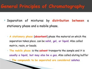 General Principles of Chromatography
 Separation of mixtures by distribution between a
stationary phase and a mobile phase.
◦ A stationary phase (absorbent) phase the material on which the
separation takes place. can be solid, gel, or liquid. Also called
matrix, resin, or beads.
◦ The mobile phase is the solvent transports the sample and it is
usually a liquid, but may also be a gas. Also called eluting buffer
 The compounds to be separated are considered solutes
 
