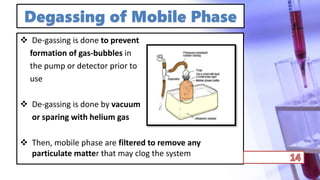 Degassing of Mobile Phase
 De-gassing is done to prevent
formation of gas-bubbles in
the pump or detector prior to
use
 De-gassing is done by vacuum
or sparing with helium gas
 Then, mobile phase are filtered to remove any
particulate matter that may clog the system
 