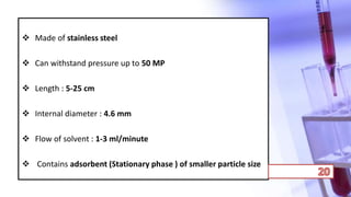  Made of stainless steel
 Can withstand pressure up to 50 MP
 Length : 5-25 cm
 Internal diameter : 4.6 mm
 Flow of solvent : 1-3 ml/minute
 Contains adsorbent (Stationary phase ) of smaller particle size
 