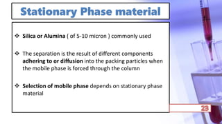Stationary Phase material
 Silica or Alumina ( of 5-10 micron ) commonly used
 The separation is the result of different components
adhering to or diffusion into the packing particles when
the mobile phase is forced through the column
 Selection of mobile phase depends on stationary phase
material
 