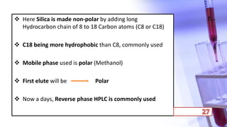  Here Silica is made non-polar by adding long
Hydrocarbon chain of 8 to 18 Carbon atoms (C8 or C18)
 C18 being more hydrophobic than C8, commonly used
 Mobile phase used is polar (Methanol)
 First elute will be Polar
 Now a days, Reverse phase HPLC is commonly used
 