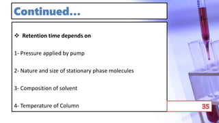 Continued…
 Retention time depends on
1- Pressure applied by pump
2- Nature and size of stationary phase molecules
3- Composition of solvent
4- Temperature of Column
 