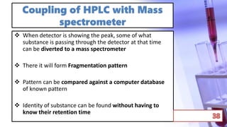 Coupling of HPLC with Mass
spectrometer
 When detector is showing the peak, some of what
substance is passing through the detector at that time
can be diverted to a mass spectrometer
 There it will form Fragmentation pattern
 Pattern can be compared against a computer database
of known pattern
 Identity of substance can be found without having to
know their retention time
 