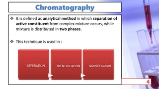 Chromatography
 It is defined as analytical method in which separation of
active constituent from complex mixture occurs, while
mixture is distributed in two phases.
 This technique is used in :
SEPERATION IDENTIFICATION QUANTIFICATION
 