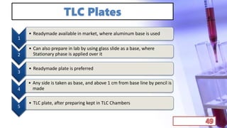 TLC Plates
1
• Readymade available in market, where aluminum base is used
2
• Can also prepare in lab by using glass slide as a base, where
Stationary phase is applied over it
3
• Readymade plate is preferred
4
• Any side is taken as base, and above 1 cm from base line by pencil is
made
5
• TLC plate, after preparing kept in TLC Chambers
 