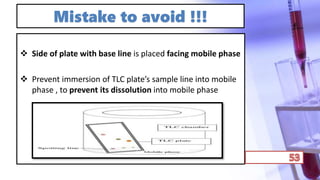 Mistake to avoid !!!
 Side of plate with base line is placed facing mobile phase
 Prevent immersion of TLC plate’s sample line into mobile
phase , to prevent its dissolution into mobile phase
 