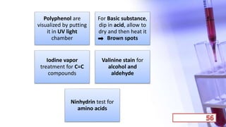 Polyphenol are
visualized by putting
it in UV light
chamber
For Basic substance,
dip in acid, allow to
dry and then heat it
Brown spots
Iodine vapor
treatment for C=C
compounds
Valinine stain for
alcohol and
aldehyde
Ninhydrin test for
amino acids
 