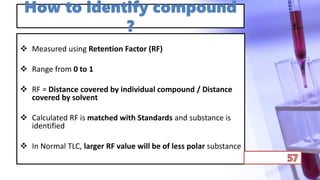 How to identify compound
?
 Measured using Retention Factor (RF)
 Range from 0 to 1
 RF = Distance covered by individual compound / Distance
covered by solvent
 Calculated RF is matched with Standards and substance is
identified
 In Normal TLC, larger RF value will be of less polar substance
 