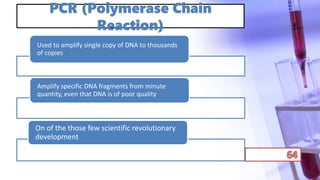 PCR (Polymerase Chain
Reaction)
Used to amplify single copy of DNA to thousands
of copies
Amplify specific DNA fragments from minute
quantity, even that DNA is of poor quality
On of the those few scientific revolutionary
development
 