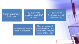 Is short sequence of
Nucleotide
20 Nucleotide
containing single DNA
strand
< 10 and > 20
Nucleotide are not
recommended
2 Primers are used in
each PCR reaction
They are designed
(given sequence) that
they bind to opposite
strand of template
 