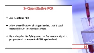  Aka Real time PCR
 Allow quantification of target species, that is total
bacterial count in chemical sample
 By adding dye like Sybr green, the florescence signal is
proportional to amount of DNA synthesized
 