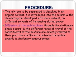 PROCEDURE:
 The mixture to be separated is dissolved in an
organic solvent, & is introduced into the column & the
chromatogram developed with more solvent, on
different solvents of increasing eluting power.
 Diffusion of the mobile phase through the stationary
phase occurs, & the different rates of travel of the
constituents of the mixture are directly related to
their partition coefficients between the mobile
organic & stationary aqueous phase.
 