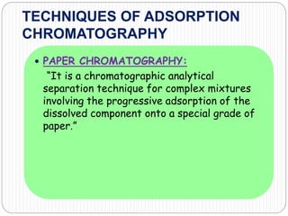 TECHNIQUES OF ADSORPTION
CHROMATOGRAPHY
 PAPER CHROMATOGRAPHY:
“It is a chromatographic analytical
separation technique for complex mixtures
involving the progressive adsorption of the
dissolved component onto a special grade of
paper.”
 