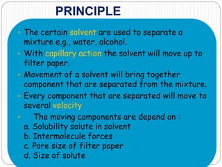 PRINCIPLE
 The certain solvent are used to separate a
mixture e.g., water, alcohol.
 With capillary action the solvent will move up to
filter paper.
 Movement of a solvent will bring together
component that are separated from the mixture.
 Every component that are separated will move to
several velocity
 The moving components are depend on :
a. Solubility solute in solvent
b. Intermolecule forces
c. Pore size of filter paper
d. Size of solute
 