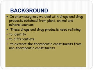 BACKGROUND
 In pharmacognosy we deal with drugs and drug
products obtained from plant, animal and
mineral sources.
 These drugs and drug products need refining:
 to identify
 to differentiate
 to extract the therapeutic constituents from
non-therapeutic constituents
 
