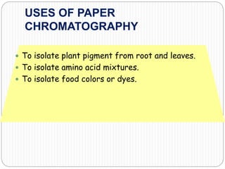 USES OF PAPER
CHROMATOGRAPHY
 To isolate plant pigment from root and leaves.
 To isolate amino acid mixtures.
 To isolate food colors or dyes.
 