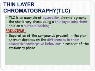 THIN LAYER
CHROMATOGRAPHY(TLC)
 TLC is an example of adsorption chromatography,
the stationary phase being a thin layer adsorbent
held on a suitable backing.
PRINCIPLE:
 Separation of the compounds present in the plant
extract depends on the differences in their
adsorptive/desorptive behaviour in respect of the
stationary phase.
 