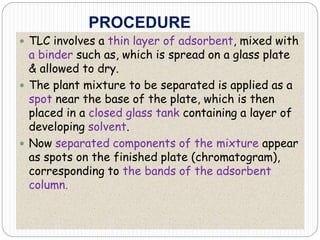 PROCEDURE
 TLC involves a thin layer of adsorbent, mixed with
a binder such as, which is spread on a glass plate
& allowed to dry.
 The plant mixture to be separated is applied as a
spot near the base of the plate, which is then
placed in a closed glass tank containing a layer of
developing solvent.
 Now separated components of the mixture appear
as spots on the finished plate (chromatogram),
corresponding to the bands of the adsorbent
column.
 