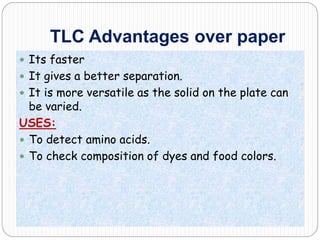 TLC Advantages over paper
 Its faster
 It gives a better separation.
 It is more versatile as the solid on the plate can
be varied.
USES:
 To detect amino acids.
 To check composition of dyes and food colors.
 
