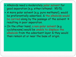  Alkaloids need a moderately polar solvent for
good separation (e.g. ether/ethanol: 95/5).
 A more polar solvent (e.g. pure methanol), would
be preferentially adsorbed, & the alkaloids would
be carried along by the passage of the solvent 
resulting in poor separation.
 On the other hand, a non-polar solvent (e.g.
cyclohexane) would be unable to displace the
alkaloids from the adsorbent layer & they would
then remain at or near the base of origin.
 